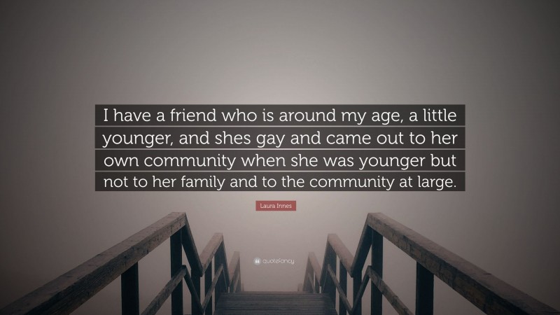 Laura Innes Quote: “I have a friend who is around my age, a little younger, and shes gay and came out to her own community when she was younger but not to her family and to the community at large.”