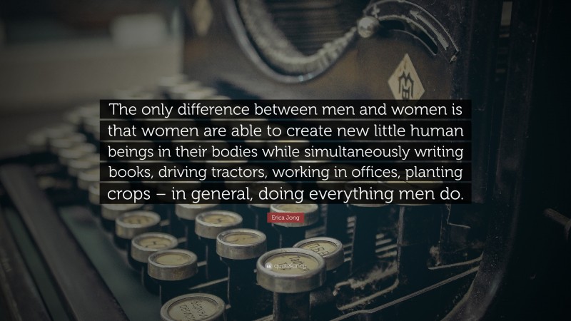 Erica Jong Quote: “The only difference between men and women is that women are able to create new little human beings in their bodies while simultaneously writing books, driving tractors, working in offices, planting crops – in general, doing everything men do.”
