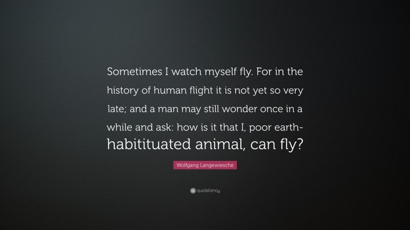 Wolfgang Langewiesche Quote: “Sometimes I watch myself fly. For in the history of human flight it is not yet so very late; and a man may still wonder once in a while and ask: how is it that I, poor earth-habitituated animal, can fly?”