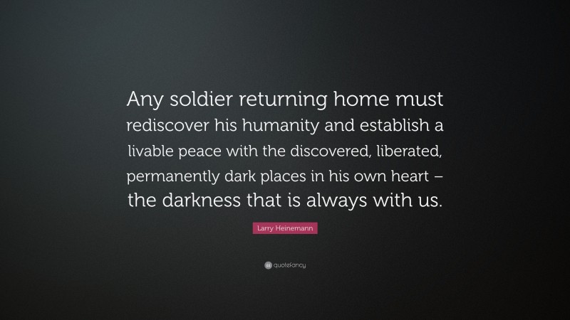 Larry Heinemann Quote: “Any soldier returning home must rediscover his humanity and establish a livable peace with the discovered, liberated, permanently dark places in his own heart – the darkness that is always with us.”