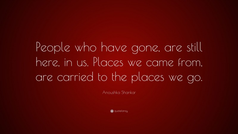 Anoushka Shankar Quote: “People who have gone, are still here, in us. Places we came from, are carried to the places we go.”