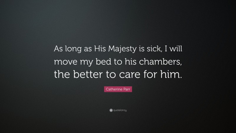 Catherine Parr Quote: “As long as His Majesty is sick, I will move my bed to his chambers, the better to care for him.”