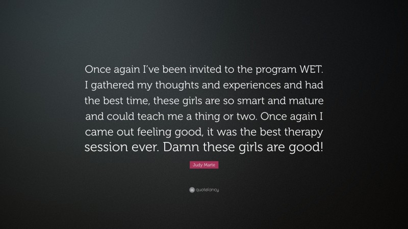 Judy Marte Quote: “Once again I’ve been invited to the program WET. I gathered my thoughts and experiences and had the best time, these girls are so smart and mature and could teach me a thing or two. Once again I came out feeling good, it was the best therapy session ever. Damn these girls are good!”