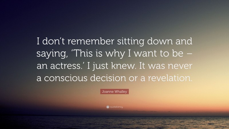 Joanne Whalley Quote: “I don’t remember sitting down and saying, ‘This is why I want to be – an actress.’ I just knew. It was never a conscious decision or a revelation.”