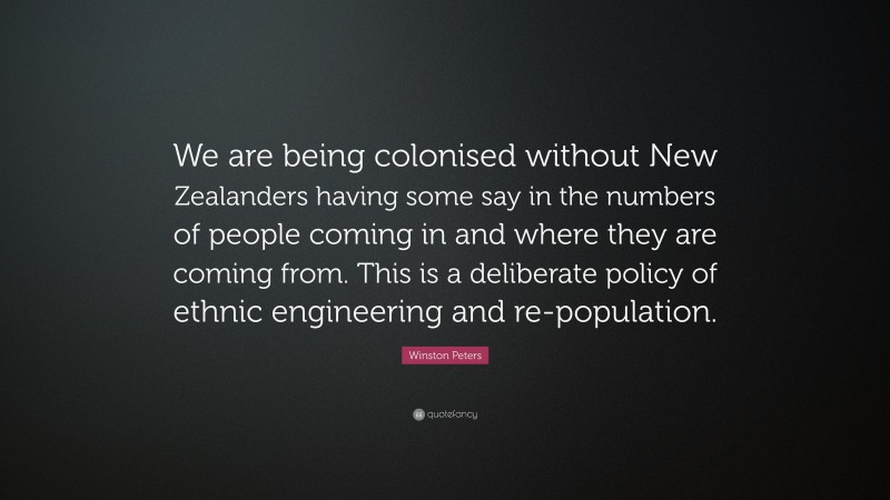 Winston Peters Quote: “We are being colonised without New Zealanders having some say in the numbers of people coming in and where they are coming from. This is a deliberate policy of ethnic engineering and re-population.”