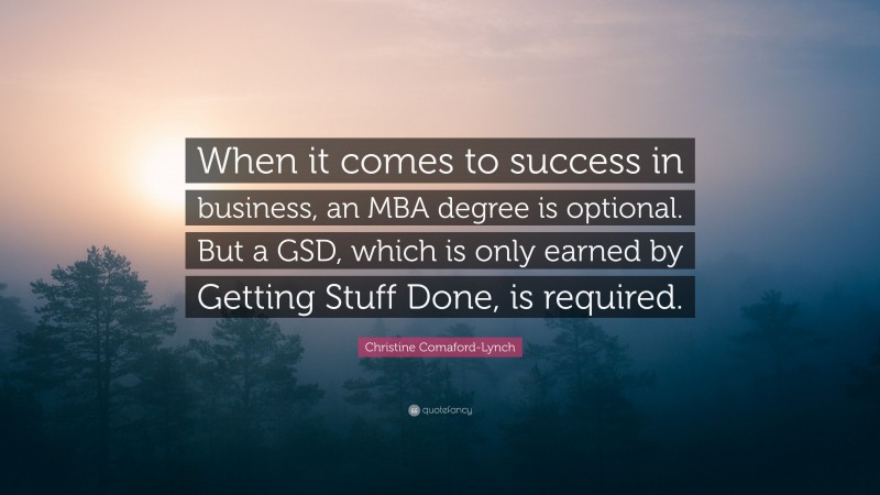 Christine Comaford-Lynch Quote: “When it comes to success in business, an MBA degree is optional. But a GSD, which is only earned by Getting Stuff Done, is required.”