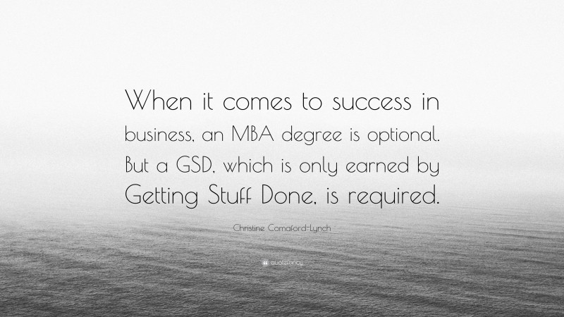 Christine Comaford-Lynch Quote: “When it comes to success in business, an MBA degree is optional. But a GSD, which is only earned by Getting Stuff Done, is required.”