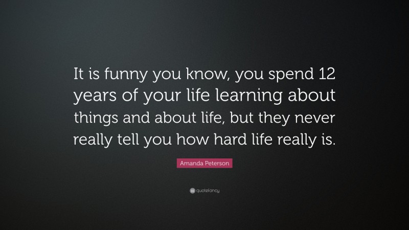 Amanda Peterson Quote: “It is funny you know, you spend 12 years of your life learning about things and about life, but they never really tell you how hard life really is.”