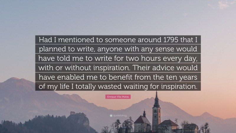 Enrique Vila-Matas Quote: “Had I mentioned to someone around 1795 that I planned to write, anyone with any sense would have told me to write for two hours every day, with or without inspiration. Their advice would have enabled me to benefit from the ten years of my life I totally wasted waiting for inspiration.”