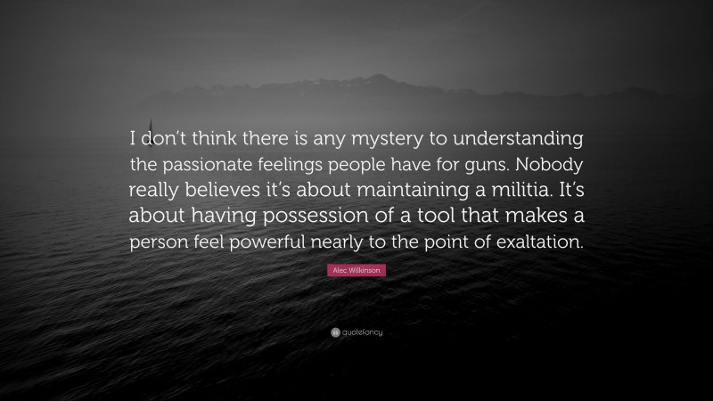 Alec Wilkinson Quote: “I don’t think there is any mystery to understanding the passionate feelings people have for guns. Nobody really believes it’s about maintaining a militia. It’s about having possession of a tool that makes a person feel powerful nearly to the point of exaltation.”