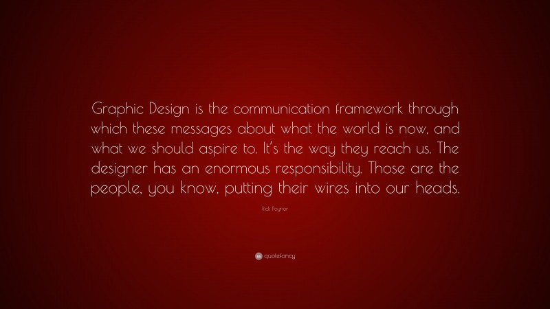 Rick Poynor Quote: “Graphic Design is the communication framework through which these messages about what the world is now, and what we should aspire to. It’s the way they reach us. The designer has an enormous responsibility. Those are the people, you know, putting their wires into our heads.”