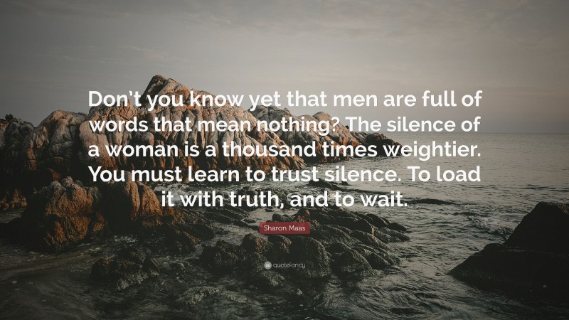 Sharon Maas Quote: “Don’t you know yet that men are full of words that mean nothing? The silence of a woman is a thousand times weightier. You must learn to trust silence. To load it with truth, and to wait.”