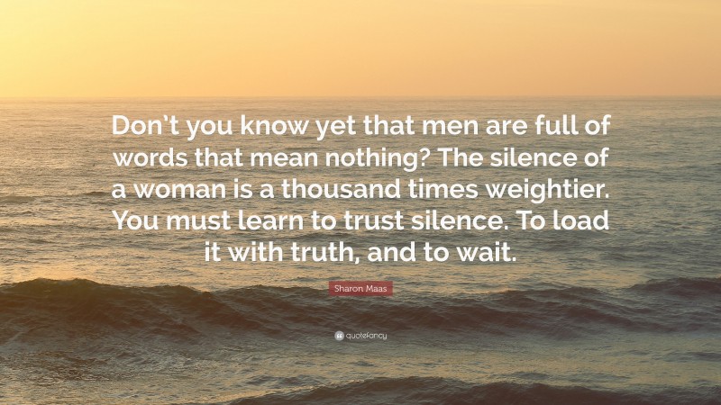 Sharon Maas Quote: “Don’t you know yet that men are full of words that mean nothing? The silence of a woman is a thousand times weightier. You must learn to trust silence. To load it with truth, and to wait.”