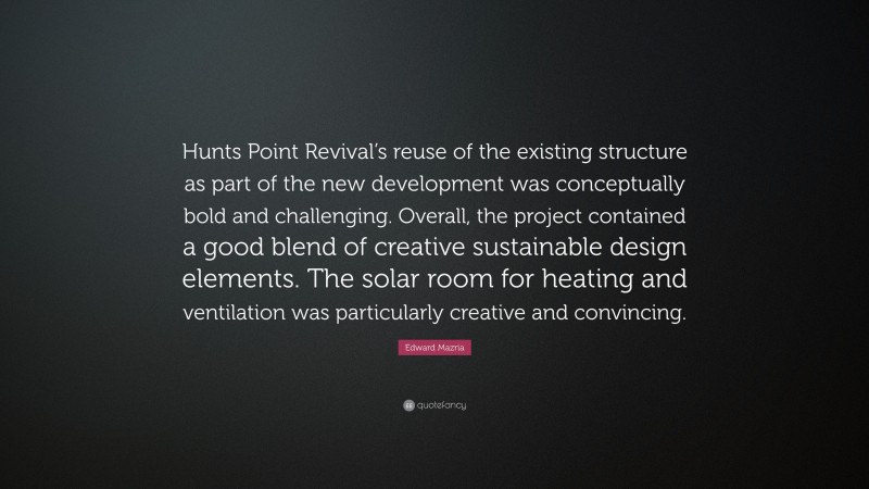 Edward Mazria Quote: “Hunts Point Revival’s reuse of the existing structure as part of the new development was conceptually bold and challenging. Overall, the project contained a good blend of creative sustainable design elements. The solar room for heating and ventilation was particularly creative and convincing.”