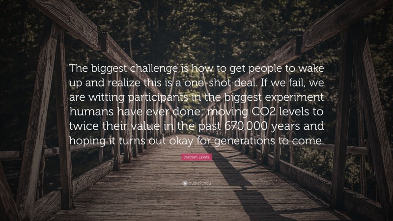 Nathan Lewis Quote: “The biggest challenge is how to get people to wake up and realize this is a one-shot deal. If we fail, we are witting participants in the biggest experiment humans have ever done: moving CO2 levels to twice their value in the past 670.000 years and hoping it turns out okay for generations to come.”