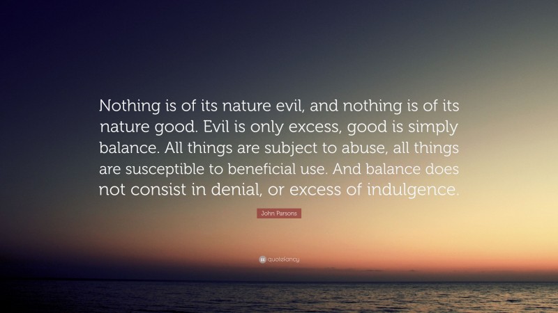 John Parsons Quote: “Nothing is of its nature evil, and nothing is of its nature good. Evil is only excess, good is simply balance. All things are subject to abuse, all things are susceptible to beneficial use. And balance does not consist in denial, or excess of indulgence.”
