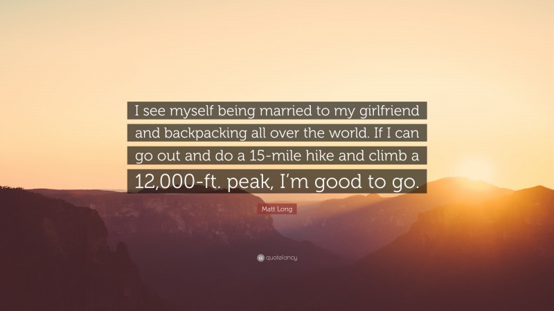 Matt Long Quote: “I see myself being married to my girlfriend and backpacking all over the world. If I can go out and do a 15-mile hike and climb a 12,000-ft. peak, I’m good to go.”