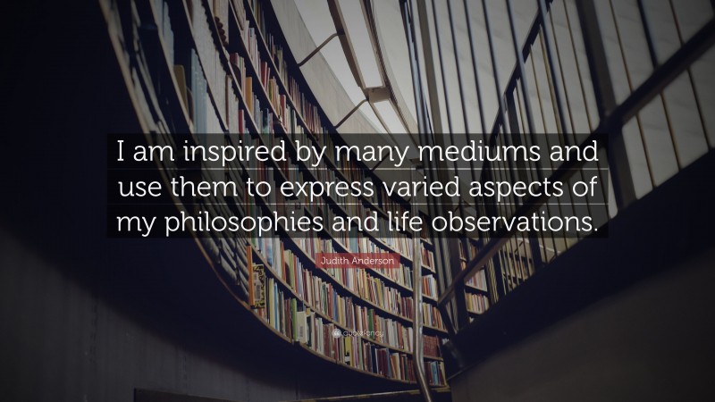 Judith Anderson Quote: “I am inspired by many mediums and use them to express varied aspects of my philosophies and life observations.”