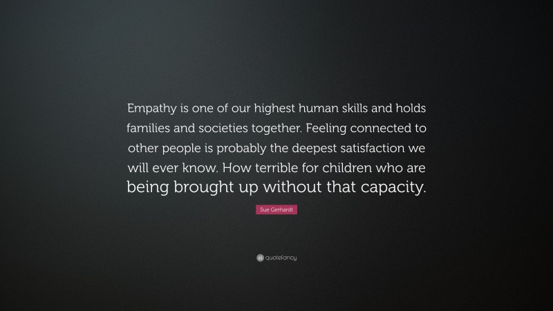 Sue Gerhardt Quote: “Empathy is one of our highest human skills and holds families and societies together. Feeling connected to other people is probably the deepest satisfaction we will ever know. How terrible for children who are being brought up without that capacity.”