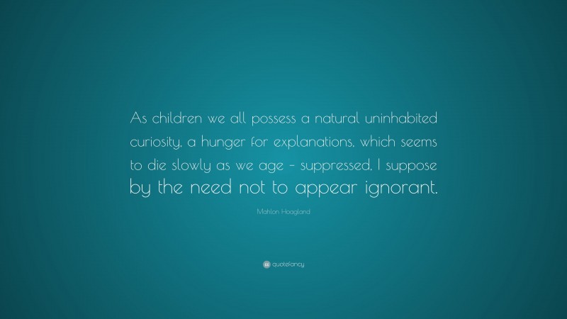 Mahlon Hoagland Quote: “As children we all possess a natural uninhabited curiosity, a hunger for explanations, which seems to die slowly as we age – suppressed, I suppose by the need not to appear ignorant.”
