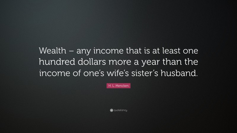 H. L. Mencken Quote: “Wealth – any income that is at least one hundred dollars more a year than the income of one’s wife’s sister’s husband.”