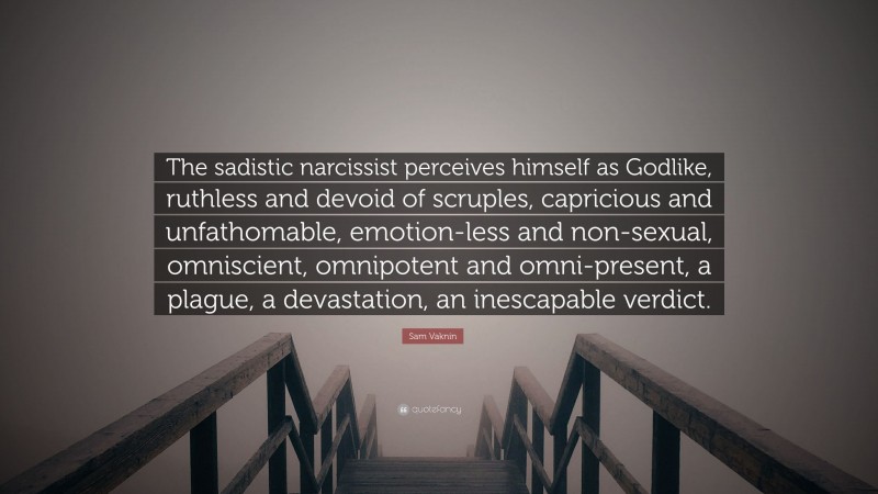Sam Vaknin Quote: “The sadistic narcissist perceives himself as Godlike, ruthless and devoid of scruples, capricious and unfathomable, emotion-less and non-sexual, omniscient, omnipotent and omni-present, a plague, a devastation, an inescapable verdict.”