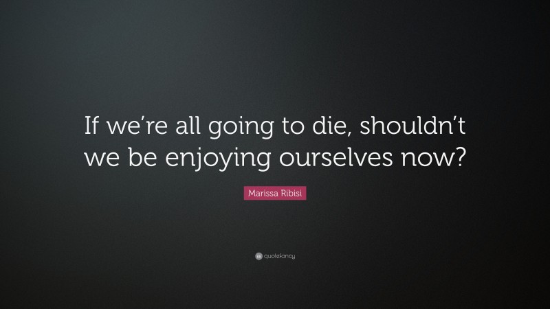 Marissa Ribisi Quote: “If we’re all going to die, shouldn’t we be enjoying ourselves now?”