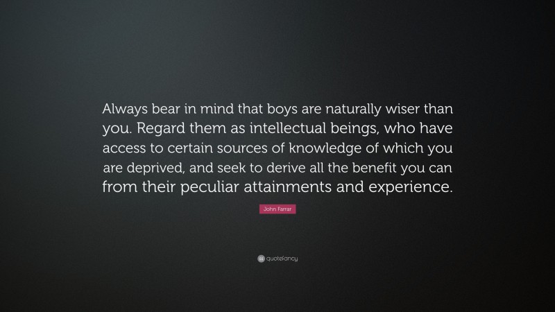John Farrar Quote: “Always bear in mind that boys are naturally wiser than you. Regard them as intellectual beings, who have access to certain sources of knowledge of which you are deprived, and seek to derive all the benefit you can from their peculiar attainments and experience.”
