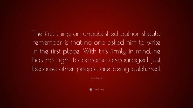 John Farrar Quote: “The first thing an unpublished author should remember is that no one asked him to write in the first place. With this firmly in mind, he has no right to become discouraged just because other people are being published.”