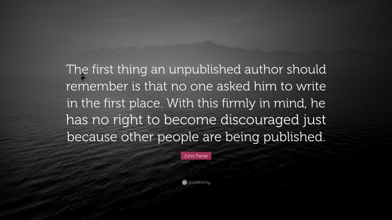 John Farrar Quote: “The first thing an unpublished author should remember is that no one asked him to write in the first place. With this firmly in mind, he has no right to become discouraged just because other people are being published.”