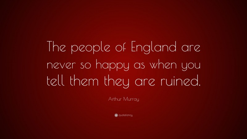 Arthur Murray Quote: “The people of England are never so happy as when you tell them they are ruined.”