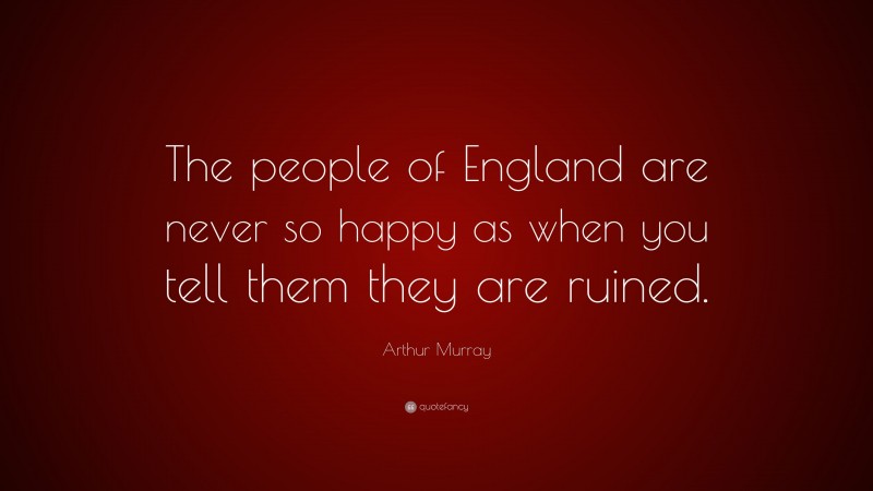 Arthur Murray Quote: “The people of England are never so happy as when you tell them they are ruined.”