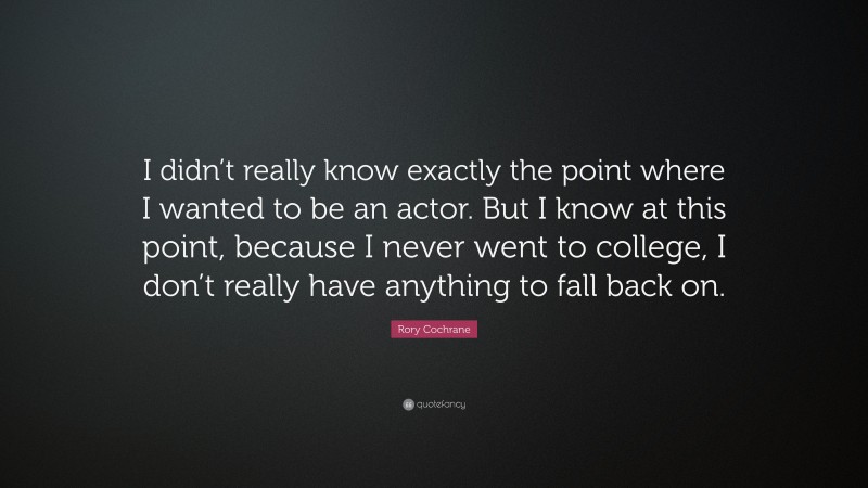 Rory Cochrane Quote: “I didn’t really know exactly the point where I wanted to be an actor. But I know at this point, because I never went to college, I don’t really have anything to fall back on.”