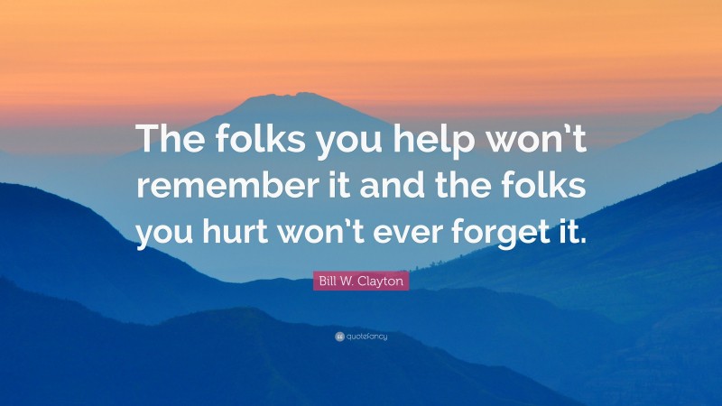 Bill W. Clayton Quote: “The folks you help won’t remember it and the folks you hurt won’t ever forget it.”