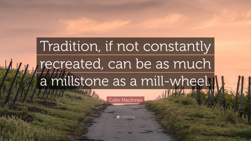 Colin MacInnes Quote: “Tradition, if not constantly recreated, can be as much a millstone as a mill-wheel.”