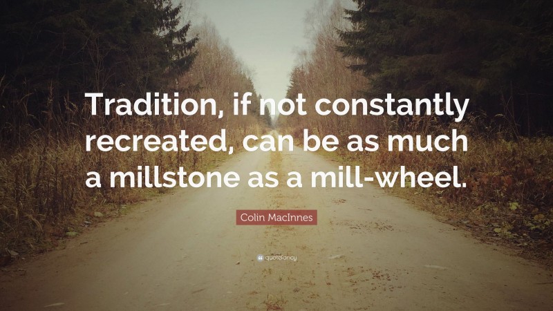 Colin MacInnes Quote: “Tradition, if not constantly recreated, can be as much a millstone as a mill-wheel.”