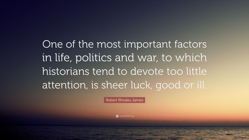 Robert Rhodes James Quote: “One of the most important factors in life, politics and war, to which historians tend to devote too little attention, is sheer luck, good or ill.”