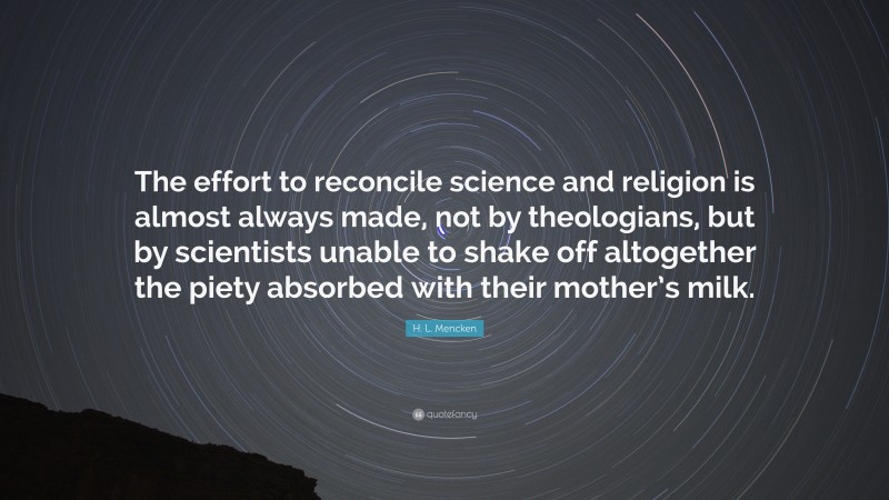 H. L. Mencken Quote: “The effort to reconcile science and religion is almost always made, not by theologians, but by scientists unable to shake off altogether the piety absorbed with their mother’s milk.”