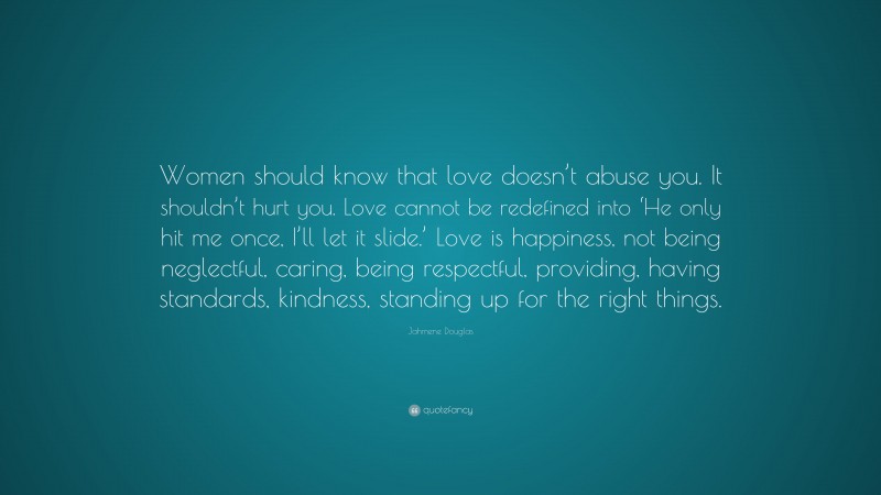 Jahmene Douglas Quote: “Women should know that love doesn’t abuse you. It shouldn’t hurt you. Love cannot be redefined into ‘He only hit me once, I’ll let it slide.’ Love is happiness, not being neglectful, caring, being respectful, providing, having standards, kindness, standing up for the right things.”