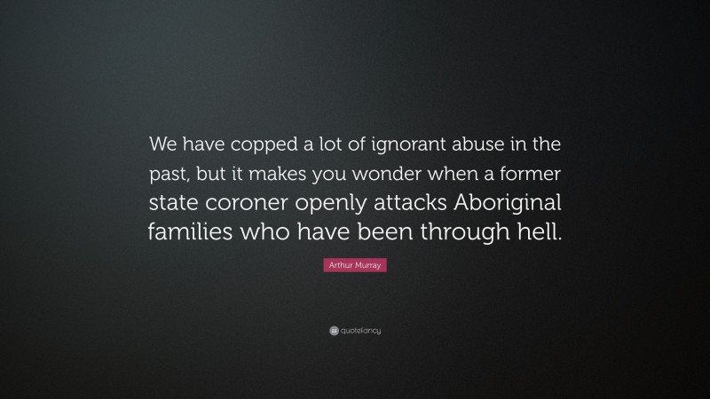 Arthur Murray Quote: “We have copped a lot of ignorant abuse in the past, but it makes you wonder when a former state coroner openly attacks Aboriginal families who have been through hell.”