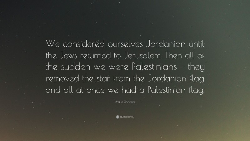 Walid Shoebat Quote: “We considered ourselves Jordanian until the Jews returned to Jerusalem. Then all of the sudden we were Palestinians – they removed the star from the Jordanian flag and all at once we had a Palestinian flag.”