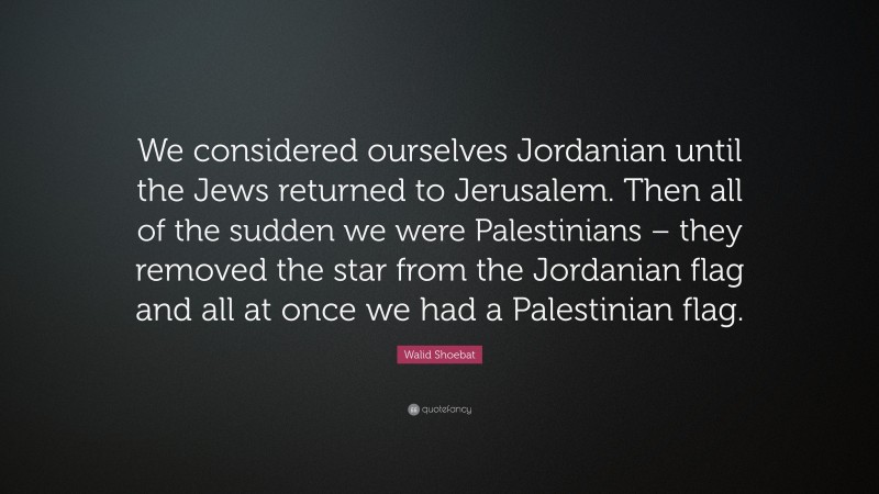 Walid Shoebat Quote: “We considered ourselves Jordanian until the Jews returned to Jerusalem. Then all of the sudden we were Palestinians – they removed the star from the Jordanian flag and all at once we had a Palestinian flag.”