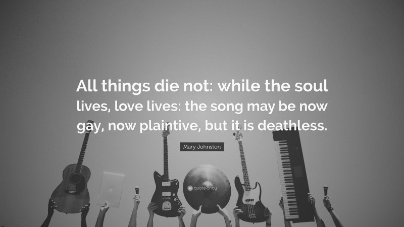 Mary Johnston Quote: “All things die not: while the soul lives, love lives: the song may be now gay, now plaintive, but it is deathless.”