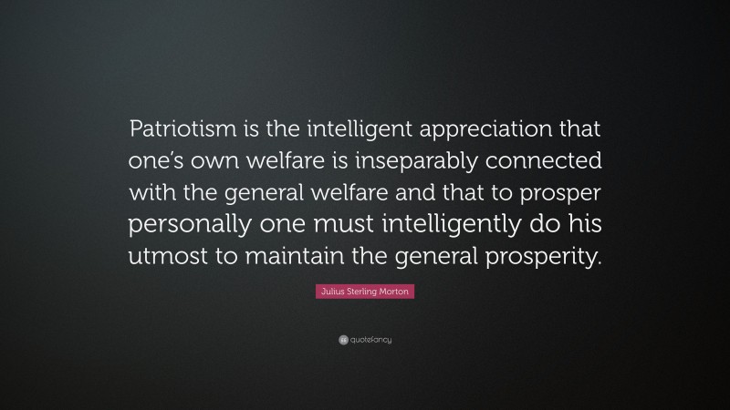 Julius Sterling Morton Quote: “Patriotism is the intelligent appreciation that one’s own welfare is inseparably connected with the general welfare and that to prosper personally one must intelligently do his utmost to maintain the general prosperity.”