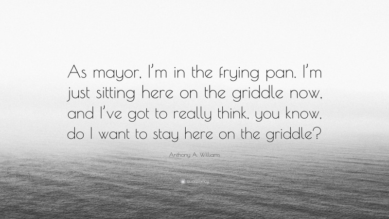Anthony A. Williams Quote: “As mayor, I’m in the frying pan. I’m just sitting here on the griddle now, and I’ve got to really think, you know, do I want to stay here on the griddle?”