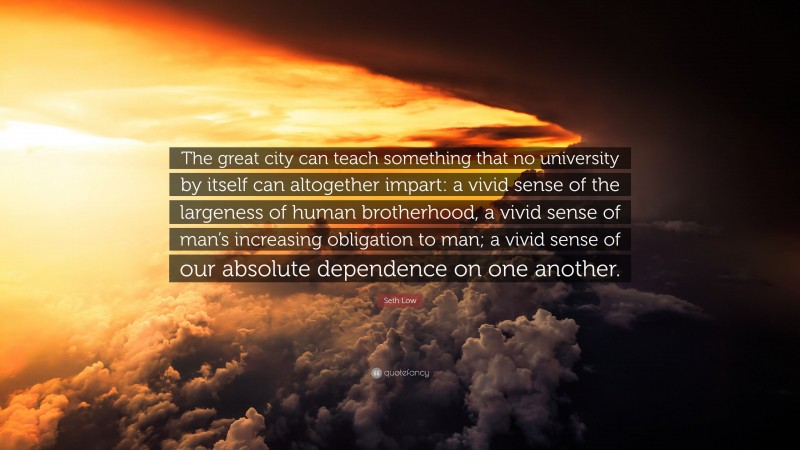 Seth Low Quote: “The great city can teach something that no university by itself can altogether impart: a vivid sense of the largeness of human brotherhood, a vivid sense of man’s increasing obligation to man; a vivid sense of our absolute dependence on one another.”
