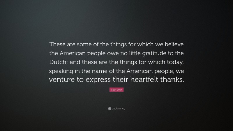 Seth Low Quote: “These are some of the things for which we believe the American people owe no little gratitude to the Dutch; and these are the things for which today, speaking in the name of the American people, we venture to express their heartfelt thanks.”