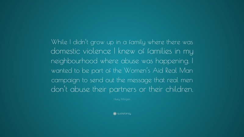 Huey Morgan Quote: “While I didn’t grow up in a family where there was domestic violence I knew of families in my neighbourhood where abuse was happening. I wanted to be part of the Women’s Aid Real Man campaign to send out the message that real men don’t abuse their partners or their children.”