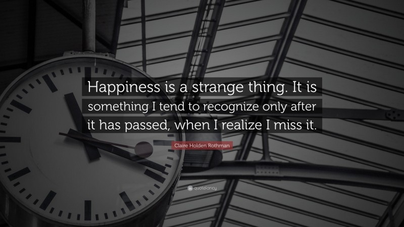 Claire Holden Rothman Quote: “Happiness is a strange thing. It is something I tend to recognize only after it has passed, when I realize I miss it.”