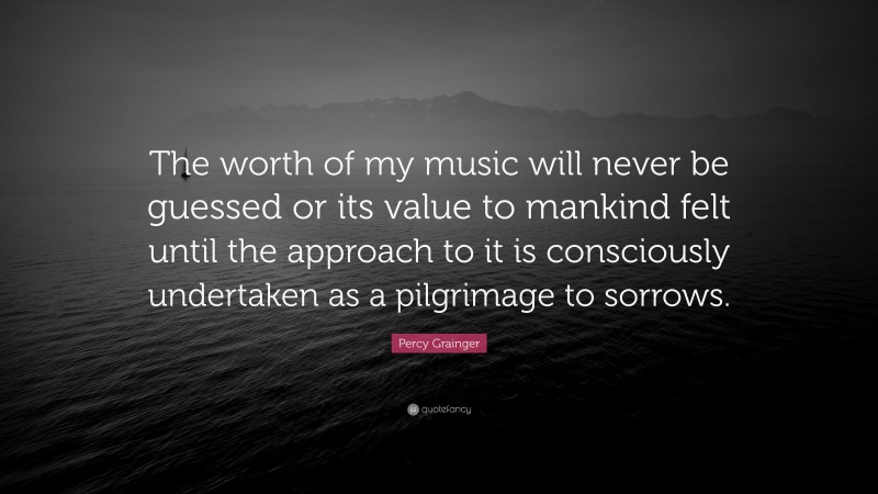 Percy Grainger Quote: “The worth of my music will never be guessed or its value to mankind felt until the approach to it is consciously undertaken as a pilgrimage to sorrows.”